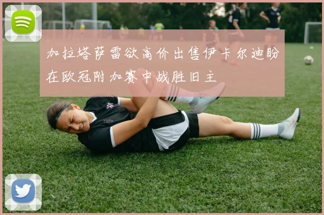 加拉塔萨雷欲高价出售伊卡尔迪盼在欧冠附加赛中战胜旧主