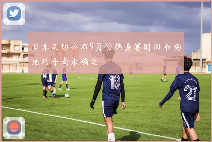 日本足协公布9月份热身赛时间和场地对手尚未确定
