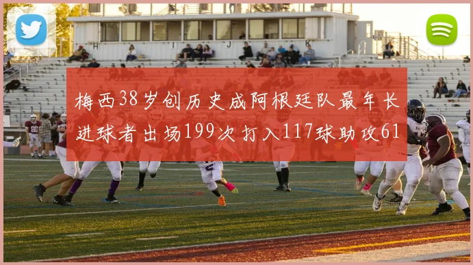 梅西38岁创历史成阿根廷队最年长进球者出场199次打入117球助攻61次