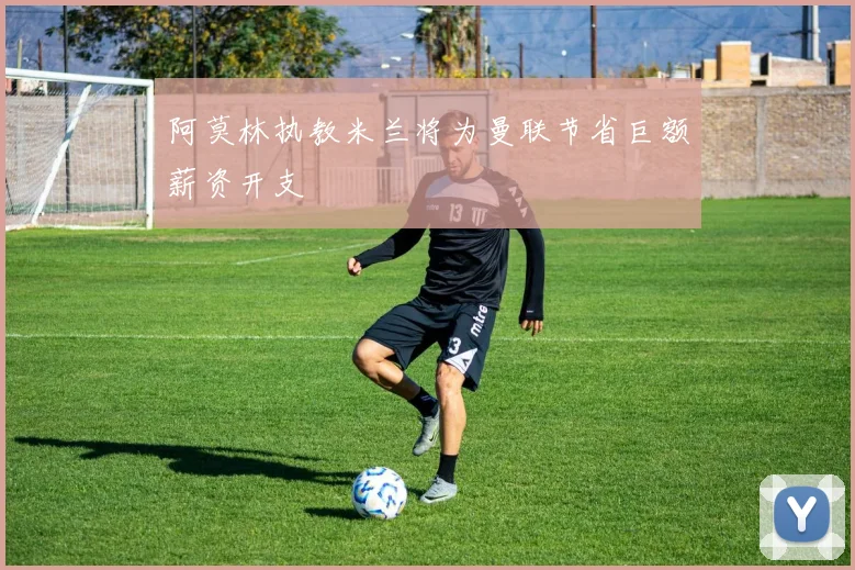 阿莫林执教米兰将为曼联节省巨额薪资开支