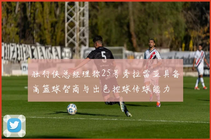 独行侠总经理称25号秀拉雷亚具备高篮球智商与出色控球传球能力