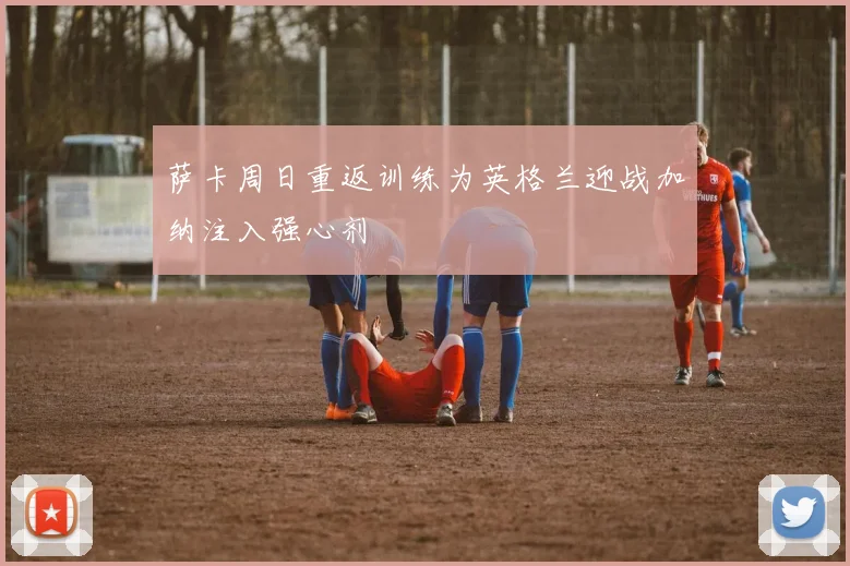 萨卡周日重返训练为英格兰迎战加纳注入强心剂