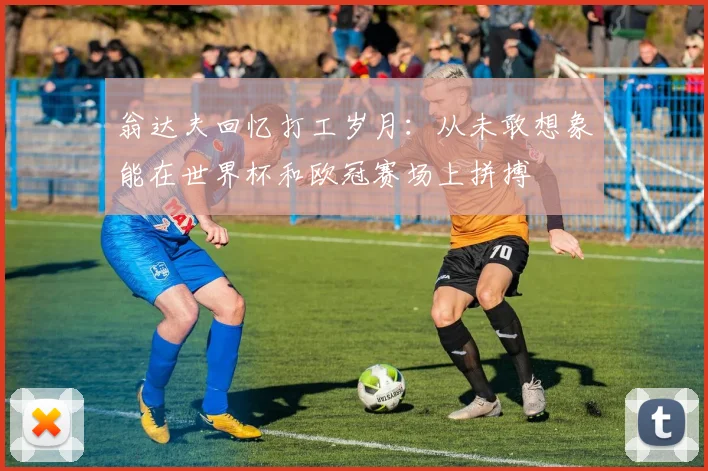 翁达夫回忆打工岁月：从未敢想象能在世界杯和欧冠赛场上拼搏