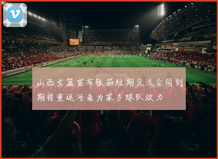 山西女篮宣布张茹短期交流合同到期将重返河南为家乡球队效力