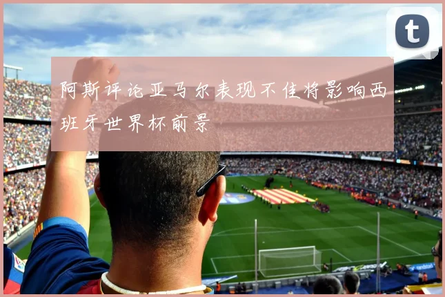 阿斯评论亚马尔表现不佳将影响西班牙世界杯前景