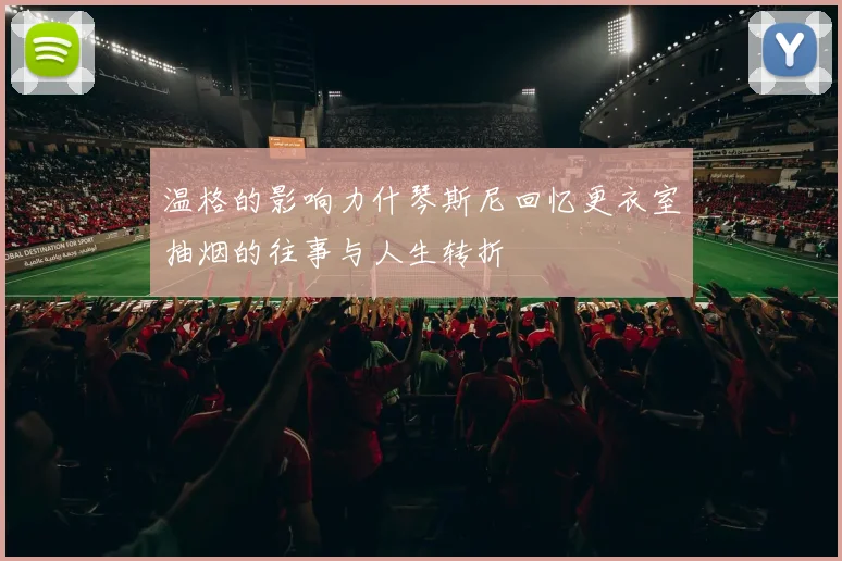 温格的影响力什琴斯尼回忆更衣室抽烟的往事与人生转折