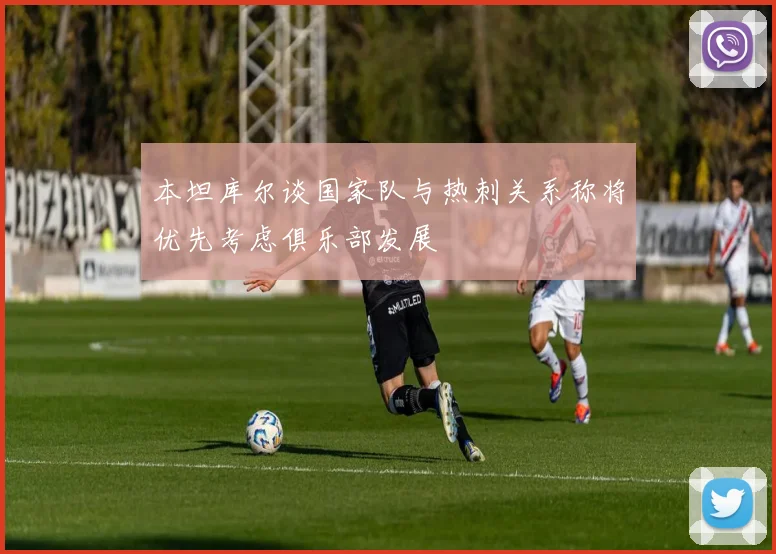 本坦库尔谈国家队与热刺关系称将优先考虑俱乐部发展